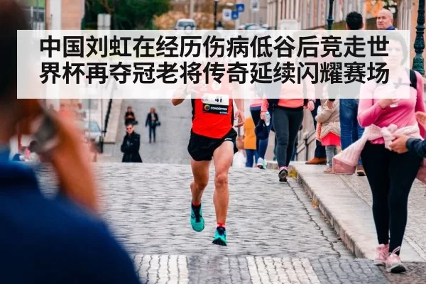 中国刘虹在经历伤病低谷后竞走世界杯再夺冠老将传奇延续闪耀赛场