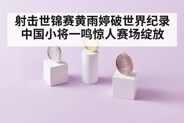 射击世锦赛黄雨婷破世界纪录中国小将一鸣惊人赛场绽放