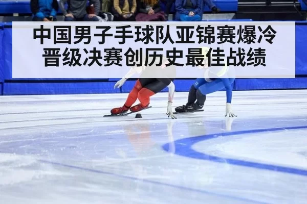 中国男子手球队亚锦赛爆冷晋级决赛创历史最佳战绩