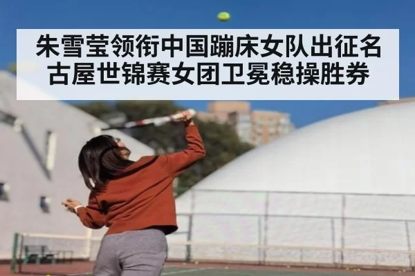 朱雪莹领衔中国蹦床女队出征名古屋世锦赛女团卫冕稳操胜券