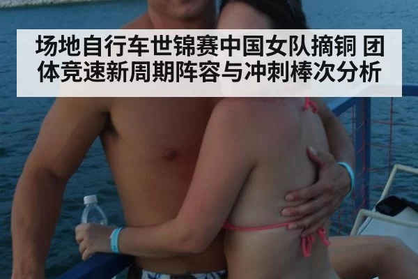 场地自行车世锦赛中国女队摘铜 团体竞速新周期阵容与冲刺棒次分析